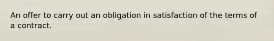 An offer to carry out an obligation in satisfaction of the terms of a contract.