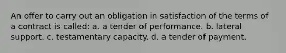 An offer to carry out an obligation in satisfaction of the terms of a contract is called: a. a tender of performance. b. lateral support. c. testamentary capacity. d. a tender of payment.