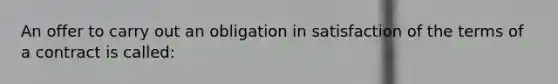 An offer to carry out an obligation in satisfaction of the terms of a contract is called: