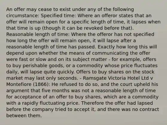 An offer may cease to exist under any of the following circumstance: Specified time: Where an offeror states that an offer will remain open for a specific length of time, it lapses when that time is up (though it can be revoked before that). Reasonable length of time: Where the offeror has not specified how long the offer will remain open, it will lapse after a reasonable length of time has passed. Exactly how long this will depend upon whether the means of communicating the offer were fast or slow and on its subject matter - for example, offers to buy perishable goods, or a commodity whose price fluctuates daily, will lapse quite quickly. Offers to buy shares on the stock market may last only seconds. - Ramsgate Victoria Hotel Ltd v Montefiore (1866): He refused to do so, and the court upheld his argument that five months was not a reasonable length of time for acceptance of an offer to buy shares, which are a commodity with a rapidly fluctuating price. Therefore the offer had lapsed before the company tried to accept it, and there was no contract between them.