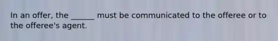 In an offer, the ______ must be communicated to the offeree or to the offeree's agent.