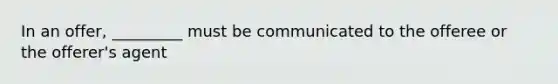 In an offer, _________ must be communicated to the offeree or the offerer's agent
