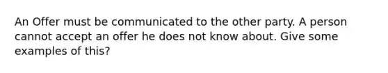 An Offer must be communicated to the other party. A person cannot accept an offer he does not know about. Give some examples of this?