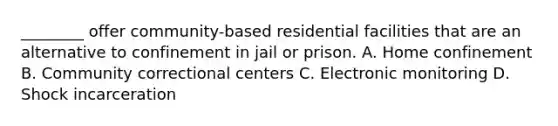 ________ offer community-based residential facilities that are an alternative to confinement in jail or prison. A. Home confinement B. Community correctional centers C. Electronic monitoring D. Shock incarceration