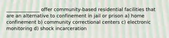 ______________ offer community-based residential facilities that are an alternative to confinement in jail or prison a) home confinement b) community correctional centers c) electronic monitoring d) shock incarceration