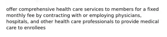 offer comprehensive health care services to members for a fixed monthly fee by contracting with or employing physicians, hospitals, and other health care professionals to provide medical care to enrollees