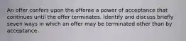 An offer confers upon the offeree a power of acceptance that continues until the offer terminates. Identify and discuss briefly seven ways in which an offer may be terminated other than by acceptance.