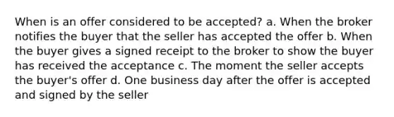 When is an offer considered to be accepted? a. When the broker notifies the buyer that the seller has accepted the offer b. When the buyer gives a signed receipt to the broker to show the buyer has received the acceptance c. The moment the seller accepts the buyer's offer d. One business day after the offer is accepted and signed by the seller