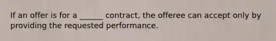 If an offer is for a ______ contract, the offeree can accept only by providing the requested performance.