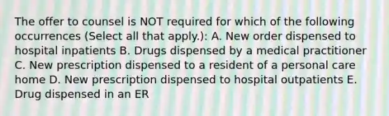 The offer to counsel is NOT required for which of the following occurrences (Select all that apply.): A. New order dispensed to hospital inpatients B. Drugs dispensed by a medical practitioner C. New prescription dispensed to a resident of a personal care home D. New prescription dispensed to hospital outpatients E. Drug dispensed in an ER