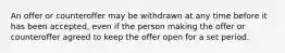 An offer or counteroffer may be withdrawn at any time before it has been accepted, even if the person making the offer or counteroffer agreed to keep the offer open for a set period.