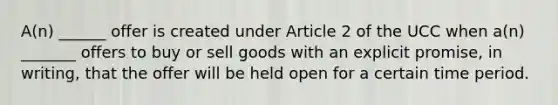 A(n) ______ offer is created under Article 2 of the UCC when a(n) _______ offers to buy or sell goods with an explicit promise, in writing, that the offer will be held open for a certain time period.