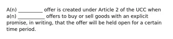 A(n) __________ offer is created under Article 2 of the UCC when a(n) ___________ offers to buy or sell goods with an explicit promise, in writing, that the offer will be held open for a certain time period.