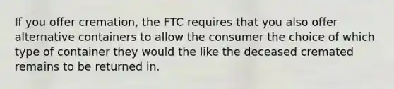 If you offer cremation, the FTC requires that you also offer alternative containers to allow the consumer the choice of which type of container they would the like the deceased cremated remains to be returned in.