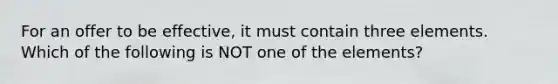 For an offer to be effective, it must contain three elements. Which of the following is NOT one of the elements?