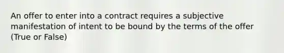 An offer to enter into a contract requires a subjective manifestation of intent to be bound by the terms of the offer (True or False)