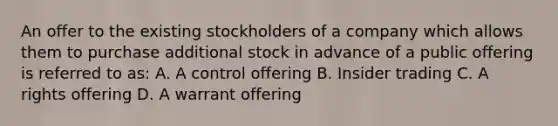 An offer to the existing stockholders of a company which allows them to purchase additional stock in advance of a public offering is referred to as: A. A control offering B. Insider trading C. A rights offering D. A warrant offering