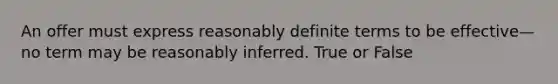 An offer must express reasonably definite terms to be effective—no term may be reasonably inferred. True or False