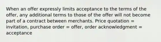 When an offer expressly limits acceptance to the terms of the offer, any additional terms to those of the offer will not become part of a contract between merchants. Price quotation = invitation, purchase order = offer, order acknowledgment = acceptance