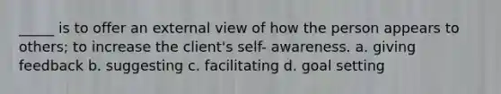 _____ is to offer an external view of how the person appears to others; to increase the client's self- awareness. a. giving feedback b. suggesting c. facilitating d. goal setting