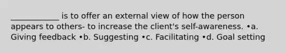 ____________ is to offer an external view of how the person appears to others- to increase the client's self-awareness. •a. Giving feedback •b. Suggesting •c. Facilitating •d. Goal setting