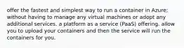 offer the fastest and simplest way to run a container in Azure; without having to manage any virtual machines or adopt any additional services. a platform as a service (PaaS) offering. allow you to upload your containers and then the service will run the containers for you.