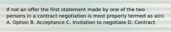 If not an offer the first statement made by one of the two persons in a contract negotiation is most properly termed as a(n) A. Option B. Acceptance C. Invitation to negotiate D. Contract