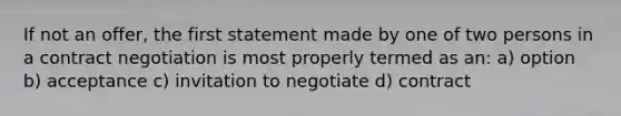 If not an offer, the first statement made by one of two persons in a contract negotiation is most properly termed as an: a) option b) acceptance c) invitation to negotiate d) contract