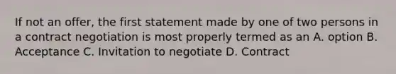 If not an offer, the first statement made by one of two persons in a contract negotiation is most properly termed as an A. option B. Acceptance C. Invitation to negotiate D. Contract