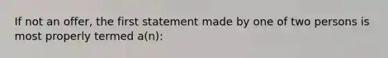 If not an offer, the first statement made by one of two persons is most properly termed a(n):