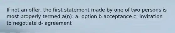 If not an offer, the first statement made by one of two persons is most properly termed a(n): a- option b-acceptance c- invitation to negotiate d- agreement