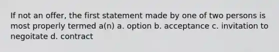 If not an offer, the first statement made by one of two persons is most properly termed a(n) a. option b. acceptance c. invitation to negoitate d. contract