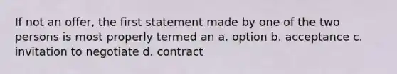 If not an offer, the first statement made by one of the two persons is most properly termed an a. option b. acceptance c. invitation to negotiate d. contract