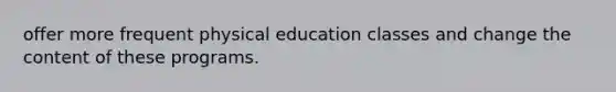 offer more frequent physical education classes and change the content of these programs.