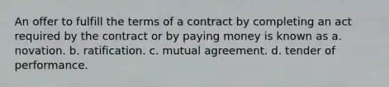 An offer to fulfill the terms of a contract by completing an act required by the contract or by paying money is known as a. novation. b. ratification. c. mutual agreement. d. tender of performance.