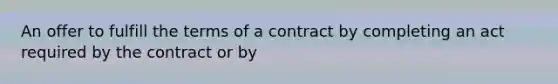 An offer to fulfill the terms of a contract by completing an act required by the contract or by