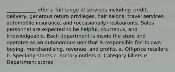 ____________ offer a full range of services including credit, delivery, generous return privileges, hair salons, travel services, automobile insurance, and (occasionally) restaurants. Sales personnel are expected to be helpful, courteous, and knowledgeable. Each department is inside the store and operates as an autonomous unit that is responsible for its own buying, merchandising, revenue, and profits. a. Off-price retailers b. Specialty stores c. Factory outlets d. Category killers e. Department stores