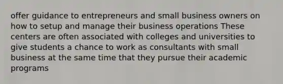 offer guidance to entrepreneurs and small business owners on how to setup and manage their business operations These centers are often associated with colleges and universities to give students a chance to work as consultants with small business at the same time that they pursue their academic programs