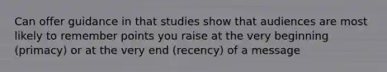 Can offer guidance in that studies show that audiences are most likely to remember points you raise at the very beginning (primacy) or at the very end (recency) of a message