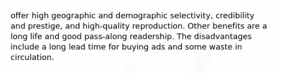 offer high geographic and demographic selectivity, credibility and prestige, and high-quality reproduction. Other benefits are a long life and good pass-along readership. The disadvantages include a long lead time for buying ads and some waste in circulation.