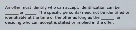 An offer must identify who can accept. Identification can be _______ or ______. The specific person(s) need not be identified or identifiable at the time of the offer as long as the _______ for deciding who can accept is stated or implied in the offer.