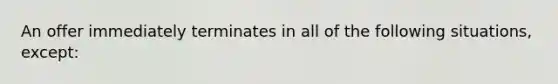 An offer immediately terminates in all of the following situations, except: