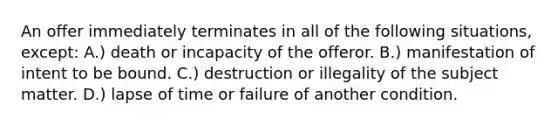 An offer immediately terminates in all of the following situations, except: A.) death or incapacity of the offeror. B.) manifestation of intent to be bound. C.) destruction or illegality of the subject matter. D.) lapse of time or failure of another condition.