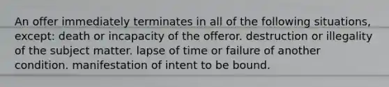 An offer immediately terminates in all of the following situations, except: death or incapacity of the offeror. destruction or illegality of the subject matter. lapse of time or failure of another condition. manifestation of intent to be bound.