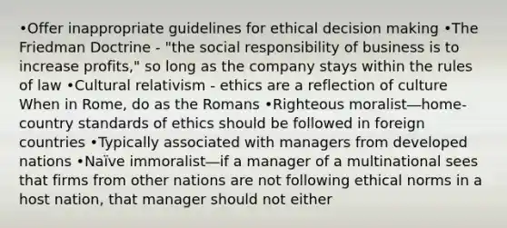 •Offer inappropriate guidelines for ethical decision making •The Friedman Doctrine - "the social responsibility of business is to increase profits," so long as the company stays within the rules of law •Cultural relativism - ethics are a reflection of culture When in Rome, do as the Romans •Righteous moralist―home-country standards of ethics should be followed in foreign countries •Typically associated with managers from developed nations •Naïve immoralist―if a manager of a multinational sees that firms from other nations are not following ethical norms in a host nation, that manager should not either