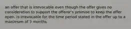 an offer that is irrevocable even though the offer gives no consideration to support the offeror's promise to keep the offer open. Is irrevocable for the time period stated in the offer up to a maximum of 3 months