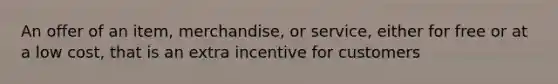 An offer of an item, merchandise, or service, either for free or at a low cost, that is an extra incentive for customers