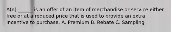 A(n) ______ is an offer of an item of merchandise or service either free or at a reduced price that is used to provide an extra incentive to purchase. A. Premium B. Rebate C. Sampling