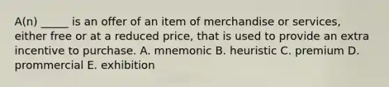 A(n) _____ is an offer of an item of merchandise or services, either free or at a reduced price, that is used to provide an extra incentive to purchase. A. mnemonic B. heuristic C. premium D. prommercial E. exhibition