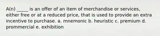 A(n) _____ is an offer of an item of merchandise or services, either free or at a reduced price, that is used to provide an extra incentive to purchase. a. mnemonic b. heuristic c. premium d. prommercial e. exhibition